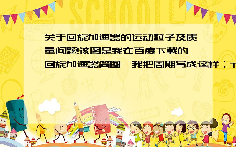 关于回旋加速器的运动粒子及质量问题!该图是我在百度下载的回旋加速器简图,我把周期写成这样：T=T1+T2,其中T代表粒子在物理角度上以加速器中心旋转360度的时间,也就是一个周期；T1代表