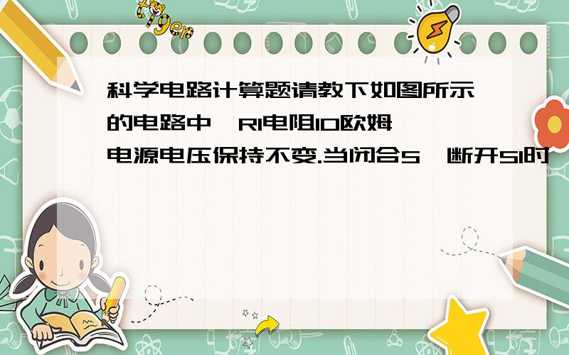 科学电路计算题请教下如图所示的电路中,R1电阻10欧姆,电源电压保持不变.当闭合S、断开S1时,电流表的示数为0.2A；当闭合S、S1时,电压表的示数为10V.求：电源的电压为多少伏?（1分）U＝I1R1＝0