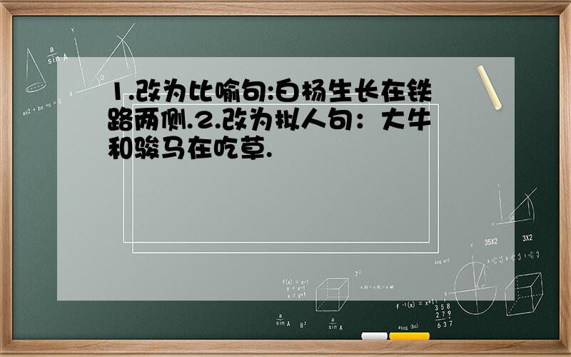 1.改为比喻句:白杨生长在铁路两侧.2.改为拟人句：大牛和骏马在吃草.