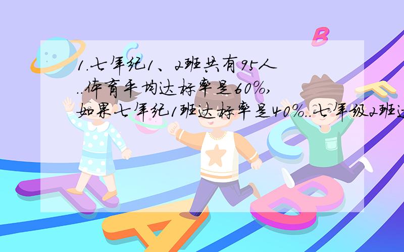 1.七年纪1、2班共有95人..体育平均达标率是60%,如果七年纪1班达标率是40%..七年级2班达标率是78%..问七年级1、2班各有多少人?2.医院用甲.乙两种原料为手术后的病人配制营养品,每克甲原料含0.5