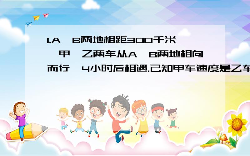 1.A、B两地相距300千米,甲、乙两车从A、B两地相向而行,4小时后相遇.已知甲车速度是乙车的7/8.乙车的速度是多少?2.一个棱长6dm的正方体容器装了一半水,把这些水的40%倒入一个底面积为24平方