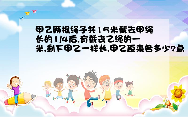 甲乙两根绳子共15米截去甲绳长的1/4后,有截去乙绳的一米,剩下甲乙一样长,甲乙原来各多少?急