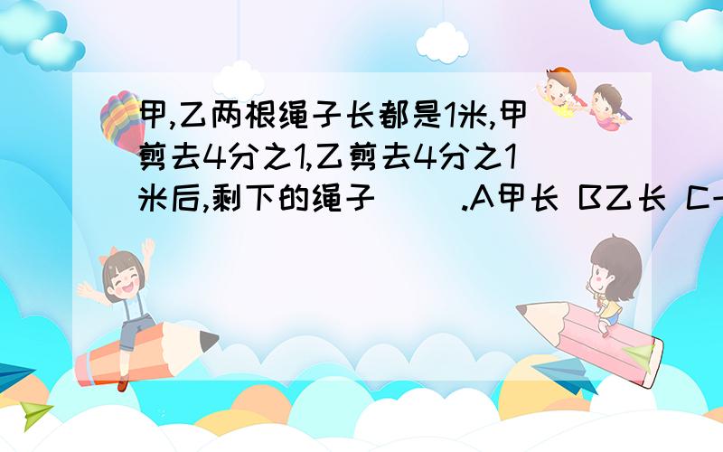 甲,乙两根绳子长都是1米,甲剪去4分之1,乙剪去4分之1米后,剩下的绳子（ ）.A甲长 B乙长 C一样长