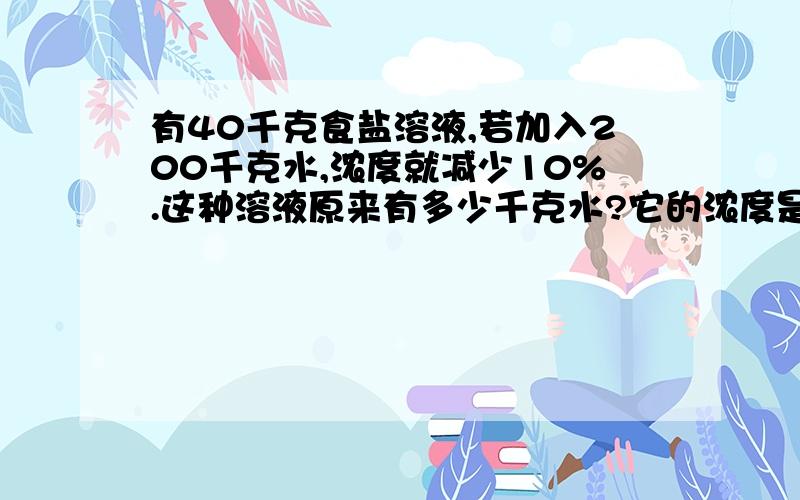 有40千克食盐溶液,若加入200千克水,浓度就减少10%.这种溶液原来有多少千克水?它的浓度是多少?