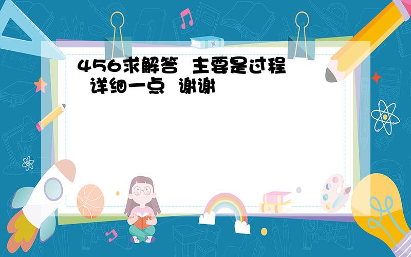 456求解答  主要是过程   详细一点  谢谢