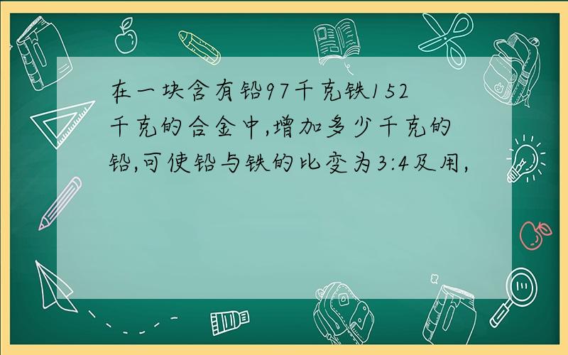 在一块含有铅97千克铁152千克的合金中,增加多少千克的铅,可使铅与铁的比变为3:4及用,