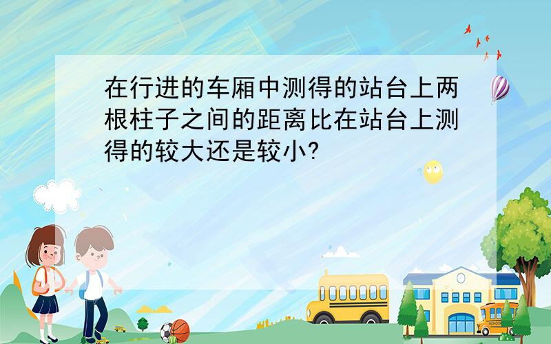 在行进的车厢中测得的站台上两根柱子之间的距离比在站台上测得的较大还是较小?