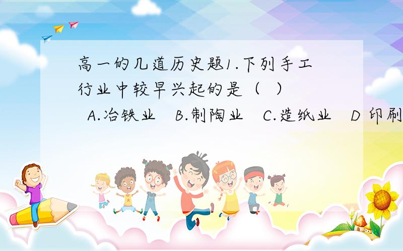 高一的几道历史题1.下列手工行业中较早兴起的是（  ）   A.冶铁业   B.制陶业   C.造纸业   D 印刷业2.租佃制普及全国成为农村经济中的主要形式是在（    ）  A 宋元时期   B 明清时期3.明清时