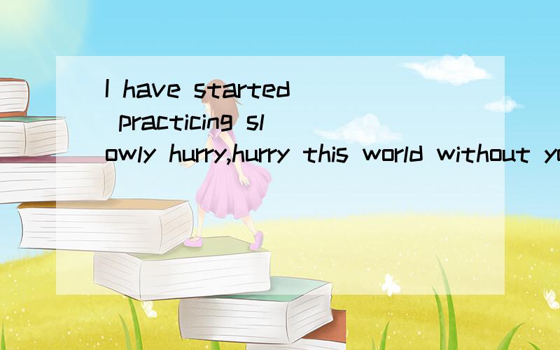 I have started practicing slowly hurry,hurry this world without you.求中文的意思,如果是一个女的对你说的、那代表什么意思，