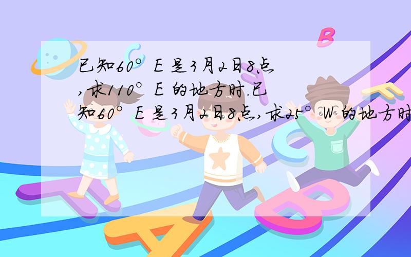 已知60°E 是3月2日8点,求110°E 的地方时.已知60°E 是3月2日8点,求25°W 的地方时.已知60°E是3月2日8点,求3月2日1点所在的经度.已知东6区的区时是5月2日6点,求东11区的区时.