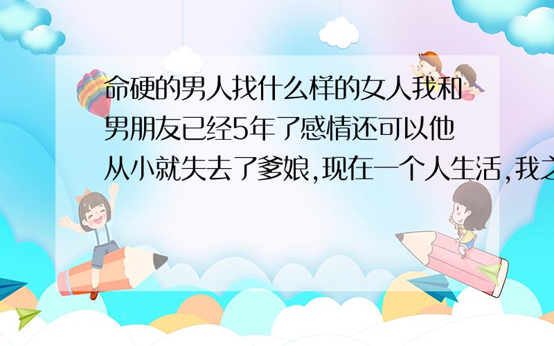 命硬的男人找什么样的女人我和男朋友已经5年了感情还可以他从小就失去了爹娘,现在一个人生活,我之前找了算命先生看我们的生辰八字合不合,才得知他的命硬,该怎么办啊!