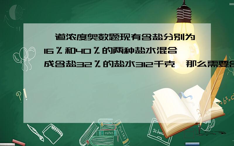 一道浓度奥数题现有含盐分别为16％和40％的两种盐水混合成含盐32％的盐水312千克,那么需要含盐16％的盐水多少千克?