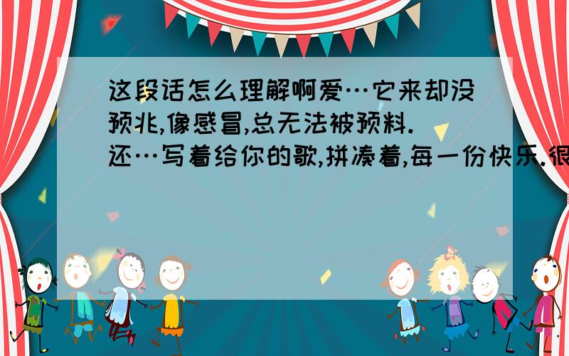 这段话怎么理解啊爱…它来却没预兆,像感冒,总无法被预料.还…写着给你的歌,拼凑着,每一份快乐.很艰难的,选择去爱,却又不得不放弃爱…爱错了又错,直到遇到一双眼睛,看着心底角落.周围