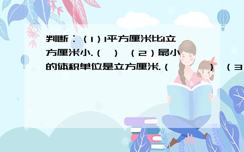 判断：（1）1平方厘米比1立方厘米小.（ ） （2）最小的体积单位是立方厘米.（　　　） （3）一种物体体积的大小可以用不同的单位来描述.　　　（　　　）（4）计量体积大的物体用大的