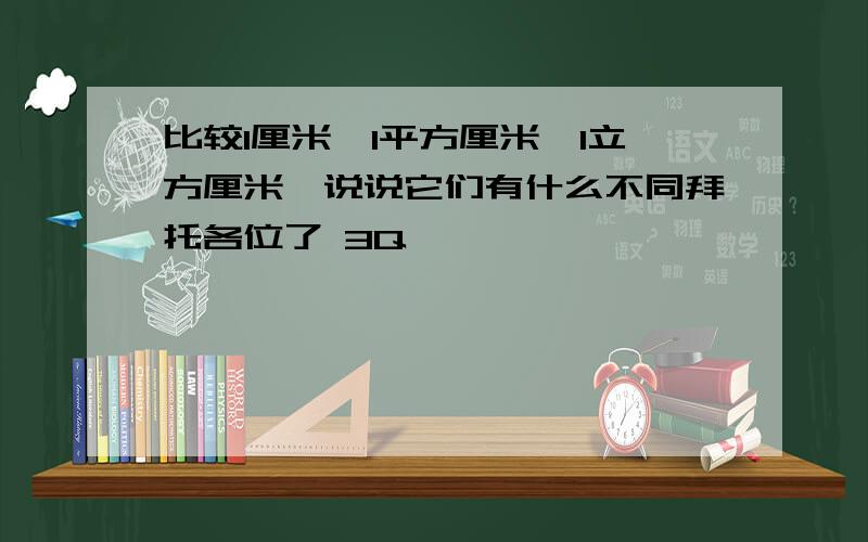 比较1厘米,1平方厘米,1立方厘米,说说它们有什么不同拜托各位了 3Q