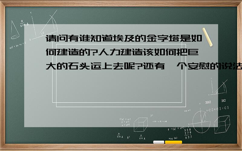 请问有谁知道埃及的金字塔是如何建造的?人力建造该如何把巨大的石头运上去呢?还有一个安慰的说法是“外星人”建造的!你们如何看待这问题!