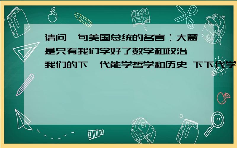 请问一句美国总统的名言：大意是只有我们学好了数学和政治 我们的下一代能学哲学和历史 下下代学哲学和艺术 求原句 还有是谁说的 还有英语的原句