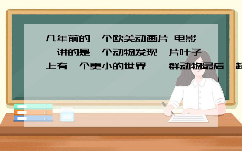 几年前的一个欧美动画片 电影,讲的是一个动物发现一片叶子上有一个更小的世界,一群动物最后一起证明.