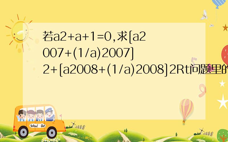 若a2+a+1=0,求[a2007+(1/a)2007]2+[a2008+(1/a)2008]2Rt问题里的数字都是指数，数字全是指数啊，除了条件里的1