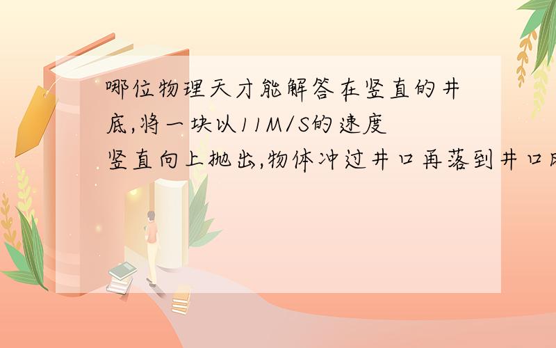 哪位物理天才能解答在竖直的井底,将一块以11M/S的速度竖直向上抛出,物体冲过井口再落到井口时被人接住,在被人接住前1S内物体的位移时4M.位移方向向上,不计空气阻力,g取10M/S2.求物体从抛