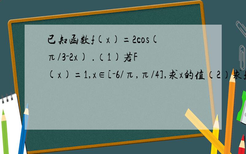 已知函数f(x)=2cos(π/3-2x) .（1)若F(x)=1,x∈[-6/π,π/4],求x的值（2）求f(x)的单调增区间