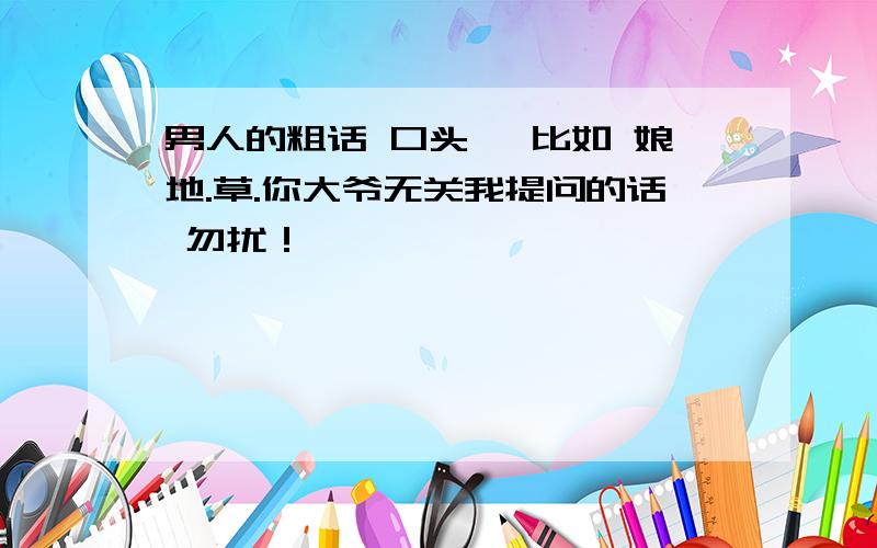 男人的粗话 口头禅 比如 娘地.草.你大爷无关我提问的话 勿扰！