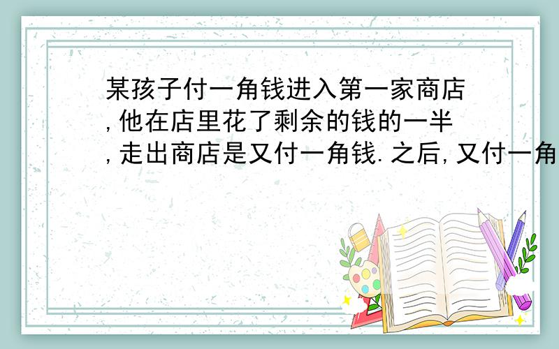 某孩子付一角钱进入第一家商店,他在店里花了剩余的钱的一半,走出商店是又付一角钱.之后,又付一角钱进入第二家商店在这里他花了剩余钱的一半,走出商店又付一角又钱,接着他又用同样的