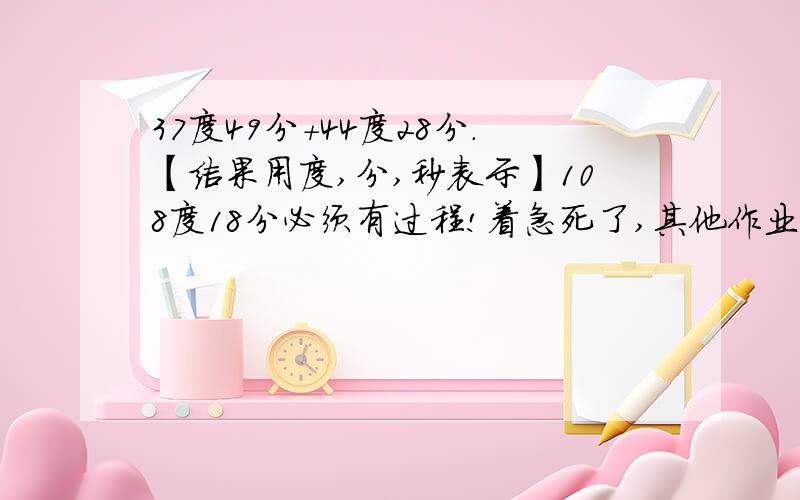 37度49分+44度28分.【结果用度,分,秒表示】108度18分必须有过程!着急死了,其他作业还没做呢,越快越好,谢谢