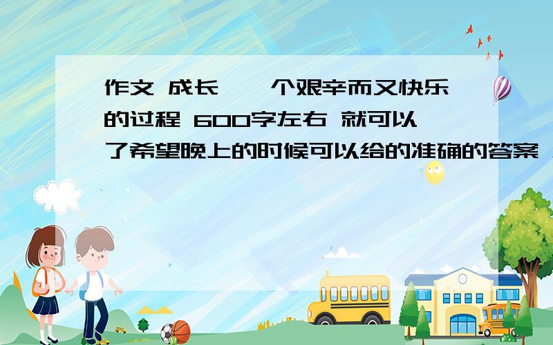 作文 成长,一个艰辛而又快乐的过程 600字左右 就可以了希望晚上的时候可以给的准确的答案 急用