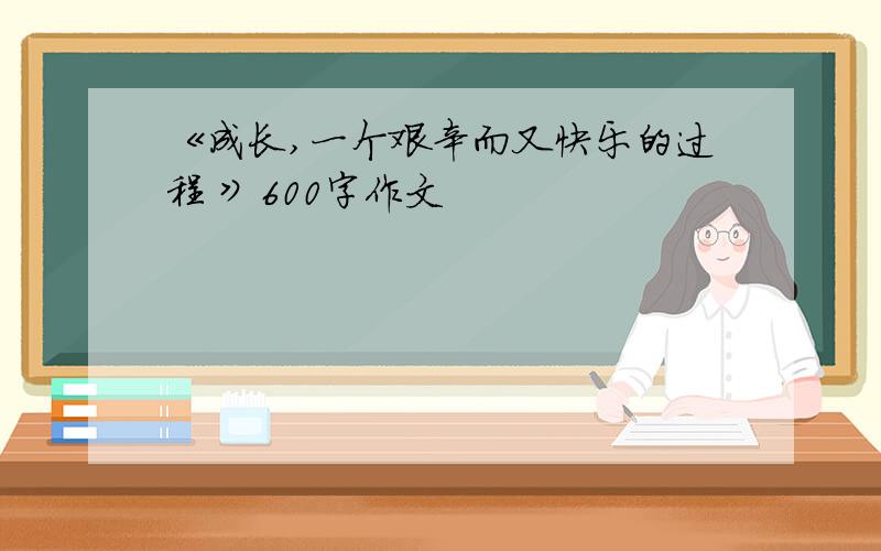 《成长,一个艰辛而又快乐的过程 》600字作文