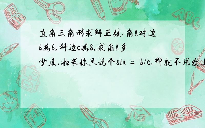 直角三角形求解正弦,角A对边b为6,斜边c为8,求角A多少度,如果你只说个sin = b/c,那就不用发上来的,我要的是详解,怎么算的难道不能直接算出来？