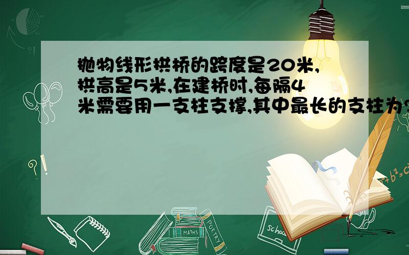 抛物线形拱桥的跨度是20米,拱高是5米,在建桥时,每隔4米需要用一支柱支撑,其中最长的支柱为?还有 若A（0,2,1）,B（1,-1,2）,C（-2,1,3）是平面α内的三点,若a向量=（2,-4,2）是直线L的方向向量,则