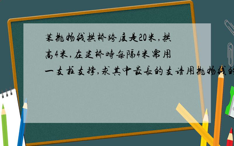 某抛物线拱桥跨度是20米,拱高4米,在建桥时每隔4米需用一支柱支撑,求其中最长的支请用抛物线的方式做，