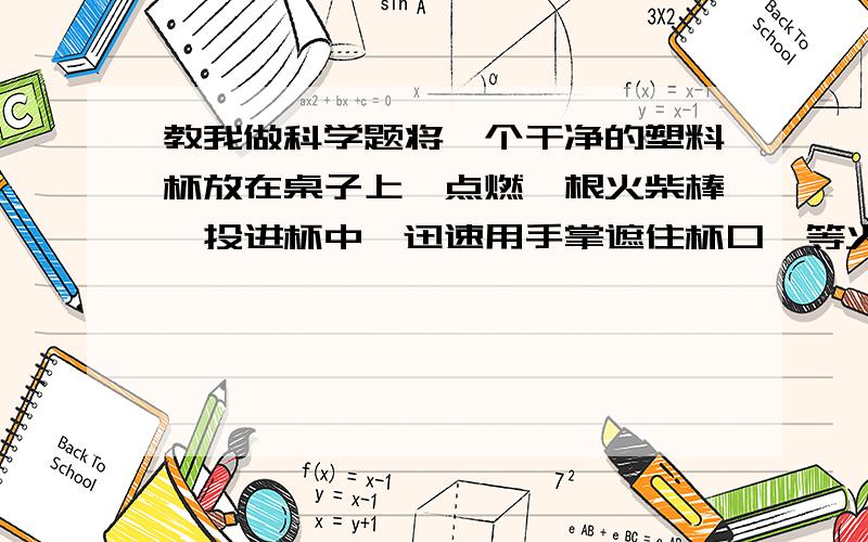 教我做科学题将一个干净的塑料杯放在桌子上,点燃一根火柴棒,投进杯中,迅速用手掌遮住杯口,等火焰熄灭后,把手抬高,可以看到杯子会被一起提上来,请问你们知道这是什么原因吗?