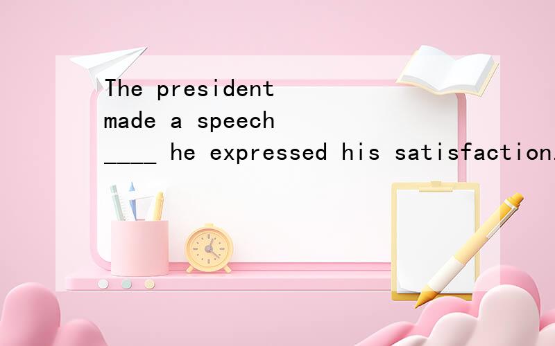 The president made a speech ____ he expressed his satisfaction.用的是where 还是in which 理由的是什么