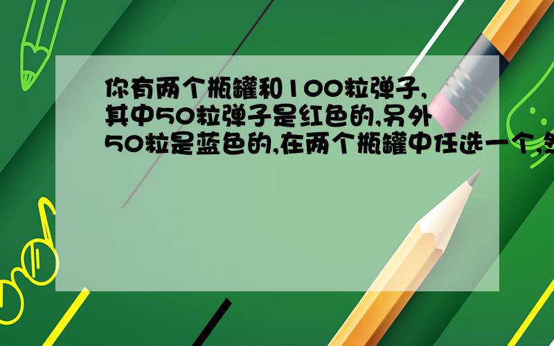 你有两个瓶罐和100粒弹子,其中50粒弹子是红色的,另外50粒是蓝色的,在两个瓶罐中任选一个,然后任意从那个瓶子往外取弹子,你怎么才能使红色弹子 被子选取上概率达到最大值,（你必须将100