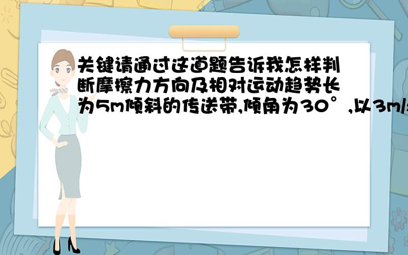 关键请通过这道题告诉我怎样判断摩擦力方向及相对运动趋势长为5m倾斜的传送带,倾角为30°,以3m/s的速率顺时针转动,将一物体从传送带上由静止释放滑下,经t=2到达底端,重力加速度g=10.1.传送