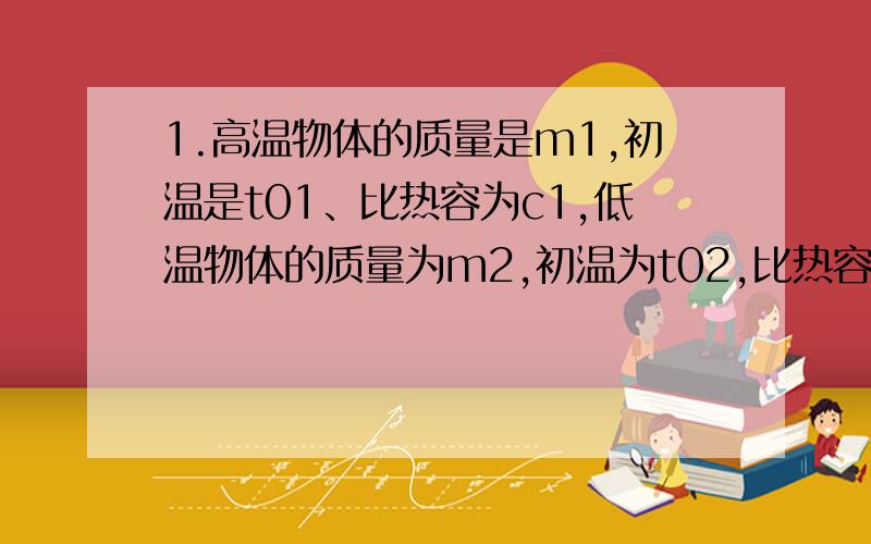 1.高温物体的质量是m1,初温是t01、比热容为c1,低温物体的质量为m2,初温为t02,比热容是c2,两者混合后的共同温度是t,那么高温物体放出的热量为_________,低温物体吸收的热量为_________.2.质量相等