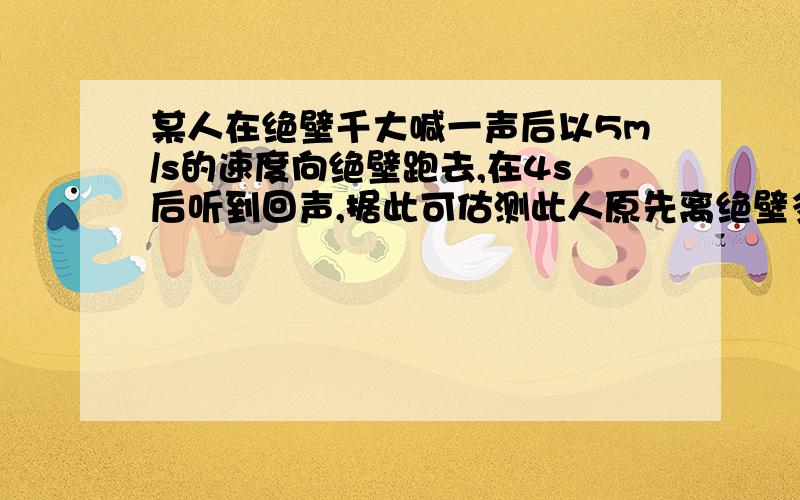 某人在绝壁千大喊一声后以5m/s的速度向绝壁跑去,在4s后听到回声,据此可估测此人原先离绝壁多远