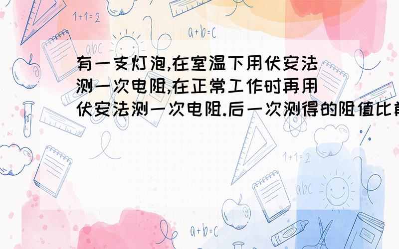 有一支灯泡,在室温下用伏安法测一次电阻,在正常工作时再用伏安法测一次电阻.后一次测得的阻值比前一次测得的阻值大10被以上.这是为什么?