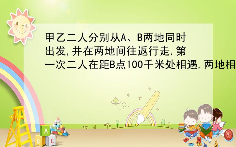 甲乙二人分别从A、B两地同时出发,并在两地间往返行走,第一次二人在距B点100千米处相遇,两地相距多少千米 补充问题（上次补充错了）：第一次二人在距B点400千米处相遇，第二次又在距B点1