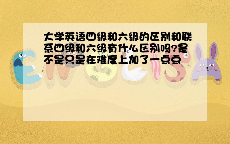 大学英语四级和六级的区别和联系四级和六级有什么区别吗?是不是只是在难度上加了一点点