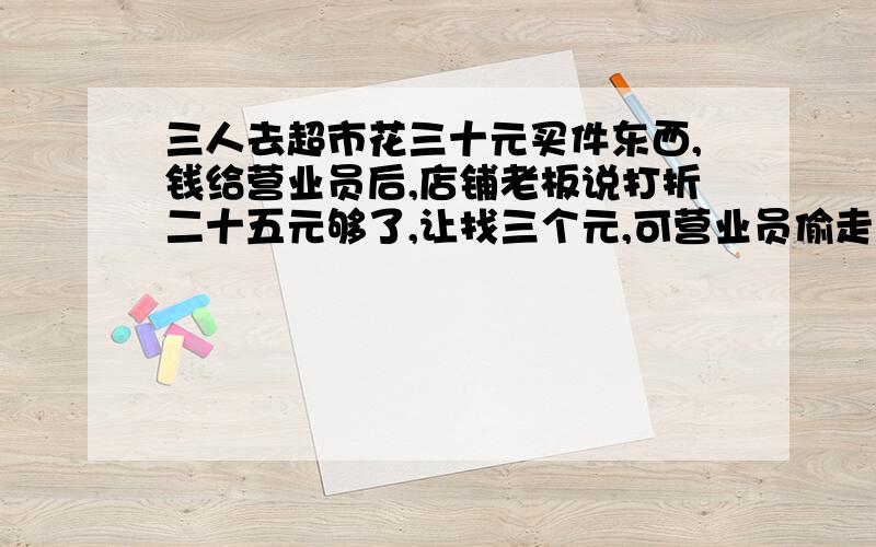 三人去超市花三十元买件东西,钱给营业员后,店铺老板说打折二十五元够了,让找三个元,可营业员偷走两元,找他们三元.就是说,每人九元.问三人花钱三九二十七元,加被营业员偷的两元,共二十