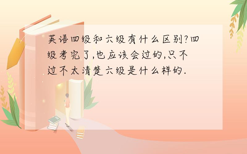 英语四级和六级有什么区别?四级考完了,也应该会过的,只不过不太清楚六级是什么样的.