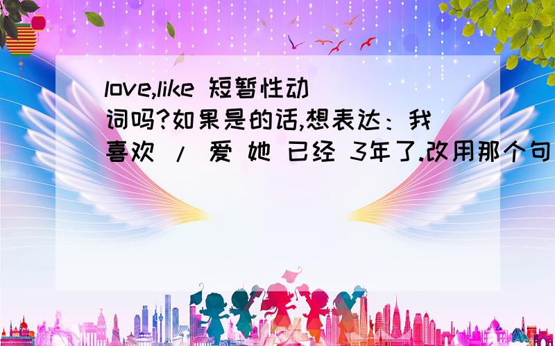 love,like 短暂性动词吗?如果是的话,想表达：我喜欢 / 爱 她 已经 3年了.改用那个句型翻译呢?因为我知道 如果谓语动词是短暂性动词,肯定式句子 不能用 现在完成时 + 一段时间比如 for three year