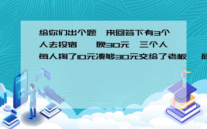 给你们出个题,来回答下有3个人去投宿,一晚30元,三个人每人掏了10元凑够30元交给了老板, 后来老板说今天优惠只要25元就够了,拿出5元命令服务生退还给他们, 服务生偷偷藏起了2元, 然后,把剩