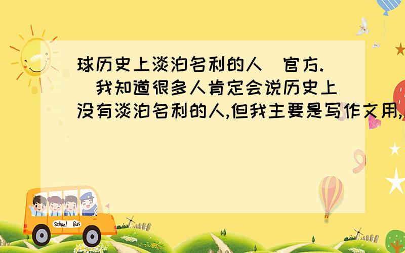 球历史上淡泊名利的人（官方.）我知道很多人肯定会说历史上没有淡泊名利的人,但我主要是写作文用,所以大家尽量官方一点,要主要事例,及说过的话.有好的会追加分的、不好意思,打错字嘞