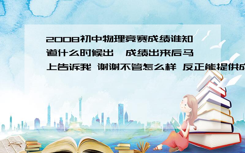 2008初中物理竞赛成绩谁知道什么时候出  成绩出来后马上告诉我 谢谢不管怎么样 反正能提供成绩的就能被采纳为答案.