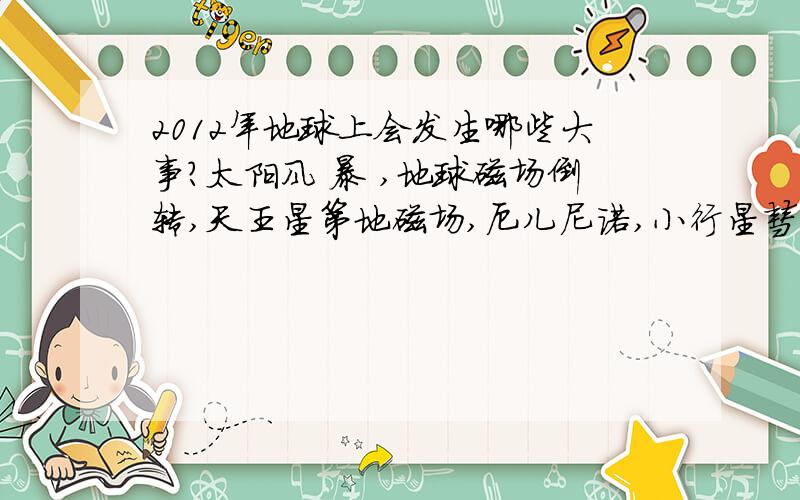 2012年地球上会发生哪些大事?太阳风 暴 ,地球磁场倒转,天王星第地磁场,厄儿尼诺,小行星彗星撞击,核 站 争 ,太 阳 伴 星 出 现 如果以上这些事情在2012年同时发生对人类有什么好处?