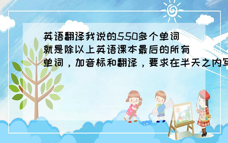 英语翻译我说的550多个单词就是除以上英语课本最后的所有单词，加音标和翻译，要求在半天之内写完（4个小时左右），我光数数就数了五分钟啊！